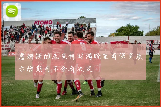 詹姆斯的未来何时揭晓里奇保罗表示短期内不会有决定