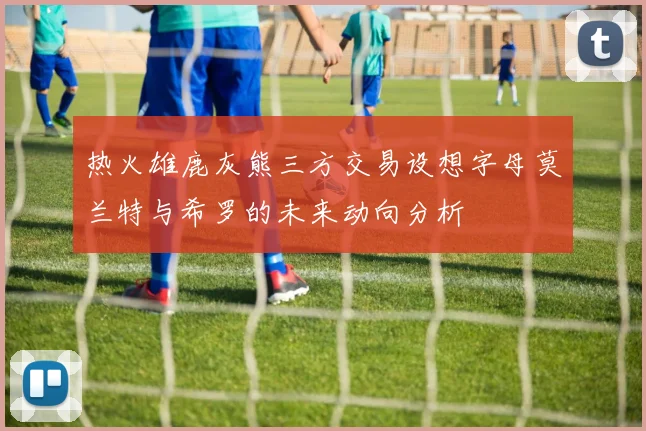 热火雄鹿灰熊三方交易设想字母莫兰特与希罗的未来动向分析