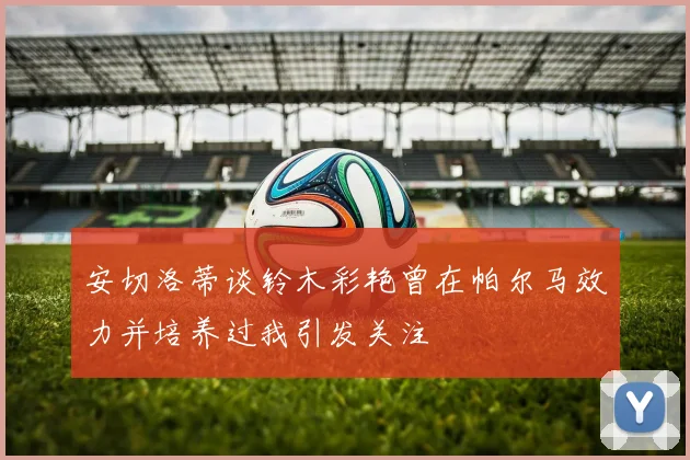 安切洛蒂谈铃木彩艳曾在帕尔马效力并培养过我引发关注