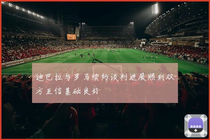 迪巴拉与罗马续约谈判进展顺利双方互信基础良好