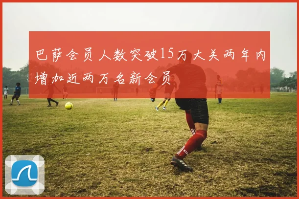 巴萨会员人数突破15万大关两年内增加近两万名新会员