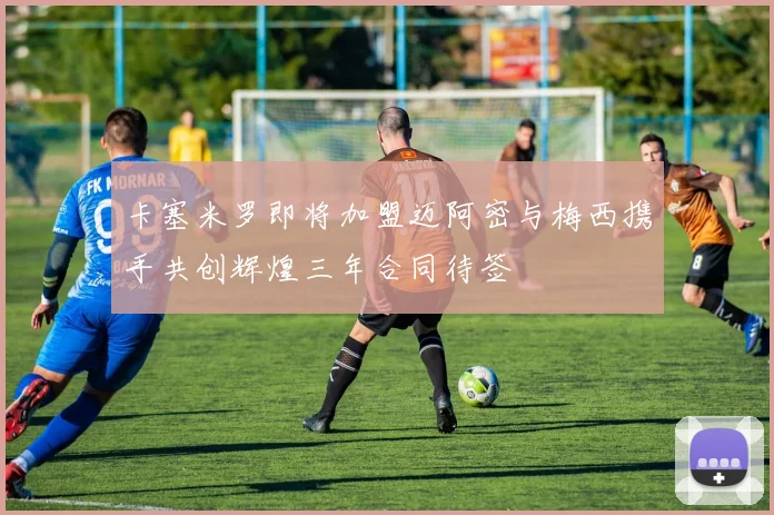 卡塞米罗即将加盟迈阿密与梅西携手共创辉煌三年合同待签