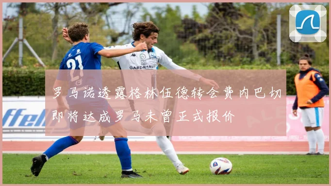 罗马诺透露格林伍德转会费内巴切即将达成罗马未曾正式报价