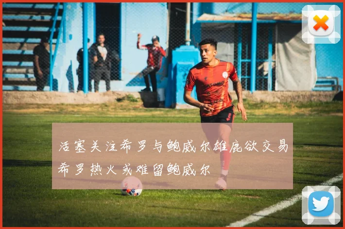 活塞关注希罗与鲍威尔雄鹿欲交易希罗热火或难留鲍威尔