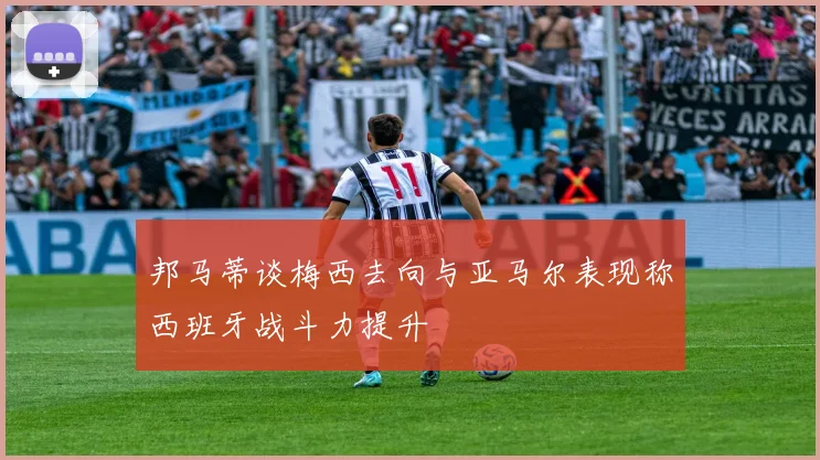 邦马蒂谈梅西去向与亚马尔表现称西班牙战斗力提升