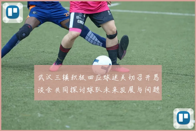 武汉三镇积极回应球迷关切召开恳谈会共同探讨球队未来发展与问题解决