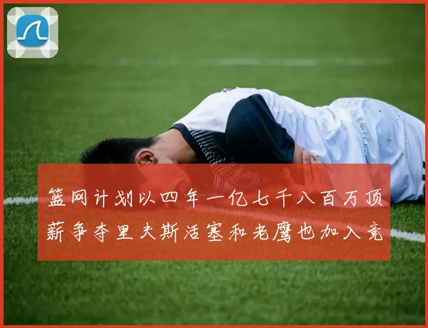 篮网计划以四年一亿七千八百万顶薪争夺里夫斯活塞和老鹰也加入竞标行列