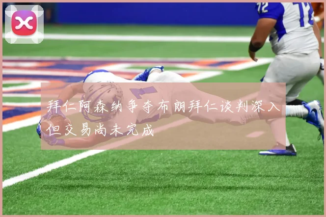 拜仁阿森纳争夺布朗拜仁谈判深入但交易尚未完成