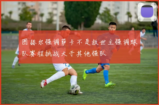 图赫尔强调萨卡不是救世主强调球队赛程挑战大于其他强队